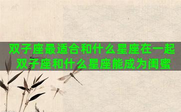 双子座最适合和什么星座在一起 双子座和什么星座能成为闺蜜